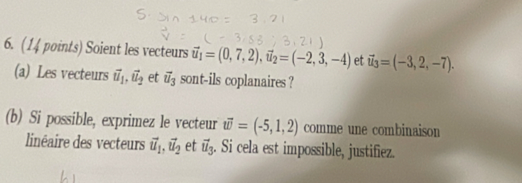 Soient les vecteurs vector u_1=(0,7,2), vector u_2=(-2,3,-4) et vector u_3=(-3,2,-7). 
(a) Les vecteurs vector u_1, vector u_2 et vector u_3 sont-ils coplanaires ? 
(b) Si possible, exprimez le vecteur vector w=(-5,1,2) comme une combinaison 
linéaire des vecteurs vector u_1, vector u_2 et vector u_3. Si cela est impossible, justifiez.