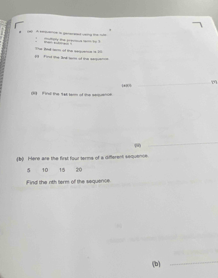 7 
(a) A sequence is generated using the rule: 
multiply the previous term by 3
then subtract 1
The 2nd term of the sequence is 20
(i) Find the 3rd term of the sequence. 
(a)(i) _[1] 
(ii) Find the 1st term of the sequence. 
(ii) 
_ 
(b) Here are the first four terms of a different sequence.
5 10 15 20
Find the nth term of the sequence. 
(b) 
_