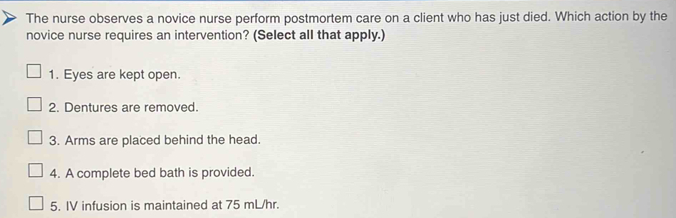 The nurse observes a novice nurse perform postmortem care on a client who has just died. Which action by the 
novice nurse requires an intervention? (Select all that apply.) 
1. Eyes are kept open. 
2. Dentures are removed. 
3. Arms are placed behind the head. 
4. A complete bed bath is provided. 
5. IV infusion is maintained at 75 mL/hr.