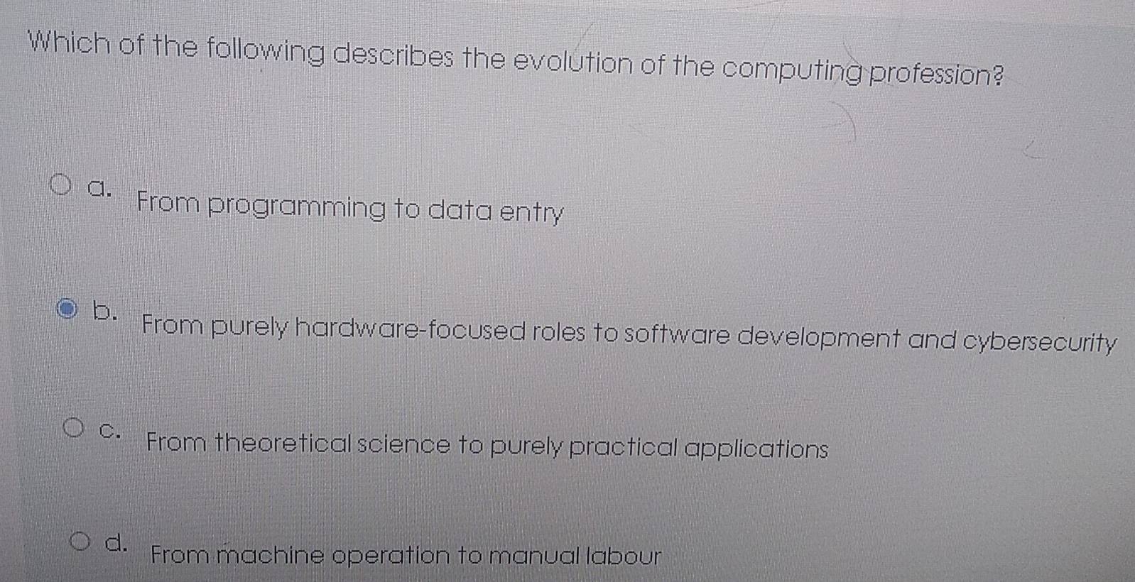 Which of the following describes the evolution of the computing profession?
a. From programming to data entry
b. From purely hardware-focused roles to software development and cybersecurity
c. From theoretical science to purely practical applications
d. From machine operation to manual labour