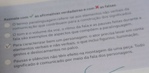 Assinale com as afirmativas verdadeiras e com 
O termo paralinguagem refere-se aos elementos não verbais da X as falsas 
comunicação que contribuem para a construção dos significados. 
O tom e o volume da voz, o ritmo da fala e as pausas feitas durante a 
fala são exemplos de aspectos que compõem a paralinguagem. 
Para caracterizar bem um personagem, o ator precisa levar em conta 
elementos verbais e não verbais, o que inclui figurino, iluminação, 
gestos e deslocamentos no palco. 
Pausas e silêncios não têm efeito na montagem de uma peça. Todo 
significado é comunicado por meio da fala dos personagens.