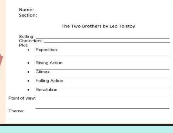 Name: 
Section: 
The Two Brothers by Leo Tolstoy 
Setting_ 
Characters_ 
Plot: 
Exposition: 
_ 
Rising Action 
_ 
Climax 
_ 
Falling Action 
_ 
Resolution 
_ 
Point of view 
_ 
Theme: