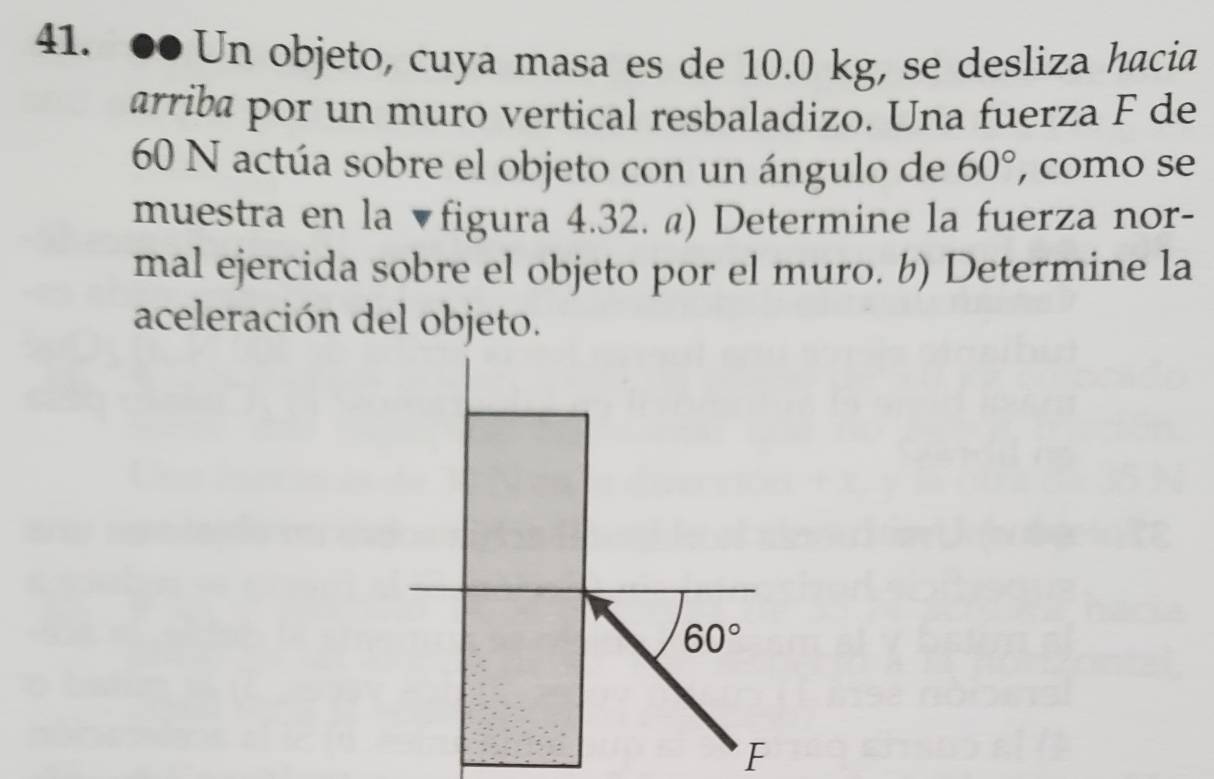 ●● Un objeto, cuya masa es de 10.0 kg, se desliza hacia
arriba por un muro vertical resbaladizo. Una fuerza F de
60 N actúa sobre el objeto con un ángulo de 60° , como se
muestra en la ▼figura 4.32. @) Determine la fuerza nor-
mal ejercida sobre el objeto por el muro. b) Determine la
aceleración del objeto.
F