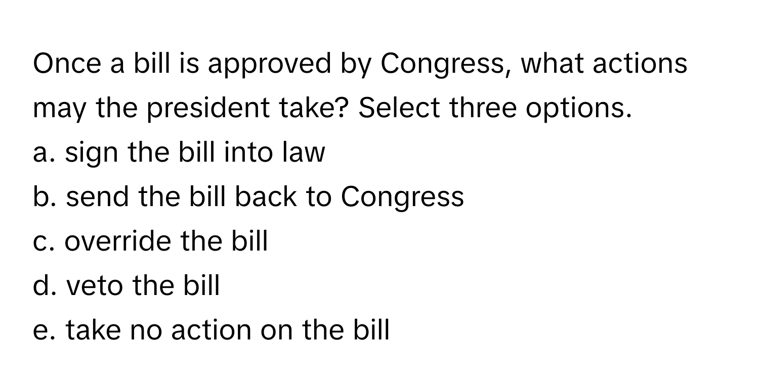 Once a bill is approved by Congress, what actions may the president take? Select three options.

a. sign the bill into law
b. send the bill back to Congress
c. override the bill
d. veto the bill
e. take no action on the bill