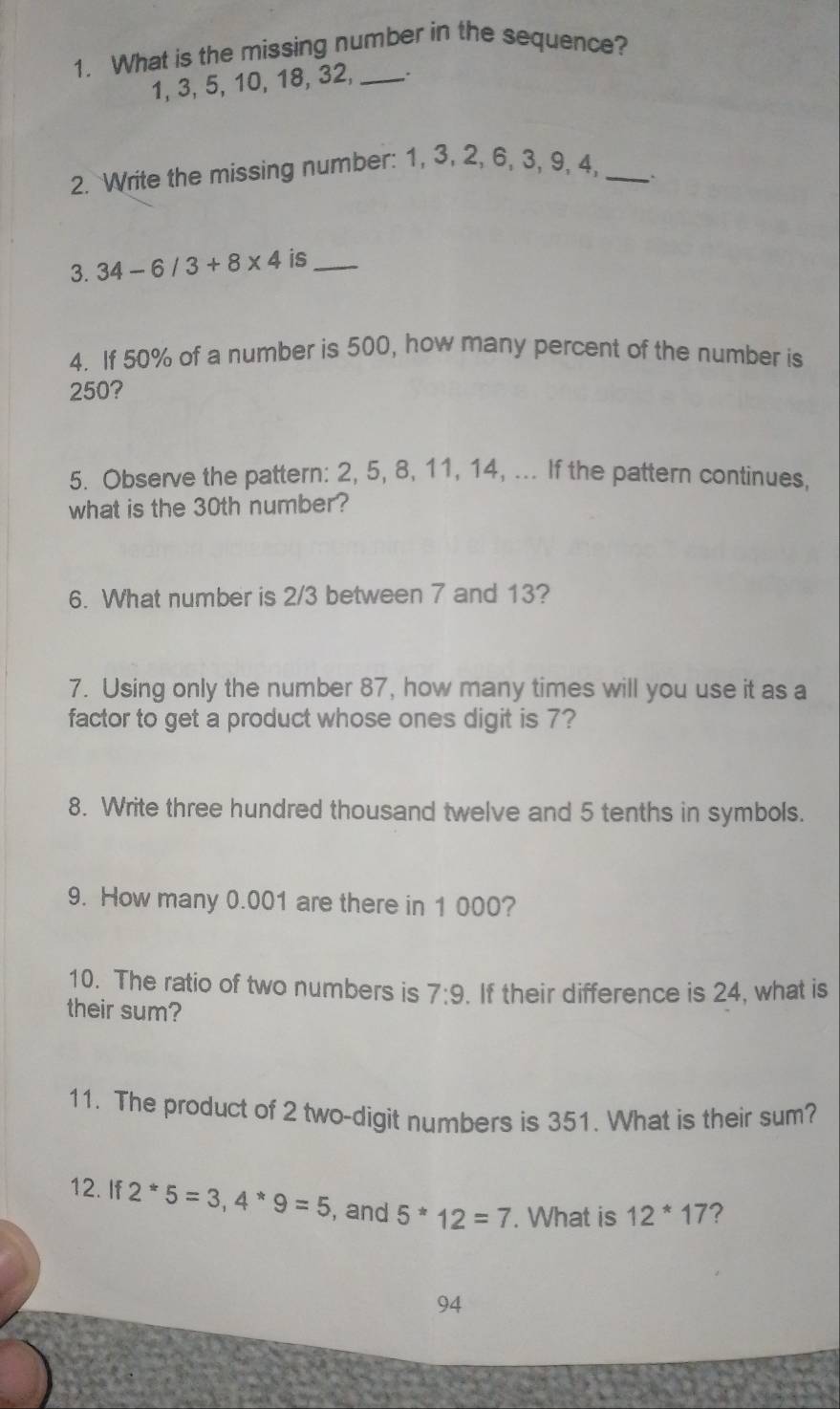 What is the missing number in the sequence?
1, 3, 5, 10, 18, 32, _. 
2. Write the missing number: 1, 3, 2, 6, 3, 9, 4,_ 
` 
3. 34-6/3+8* 4 is_ 
4. If 50% of a number is 500, how many percent of the number is
250? 
5. Observe the pattern: 2, 5, 8, 11, 14, ... If the pattern continues, 
what is the 30th number? 
6. What number is 2/3 between 7 and 13? 
7. Using only the number 87, how many times will you use it as a 
factor to get a product whose ones digit is 7? 
8. Write three hundred thousand twelve and 5 tenths in symbols. 
9. How many 0.001 are there in 1 000? 
10. The ratio of two numbers is 7:9. If their difference is 24, what is 
their sum? 
11. The product of 2 two-digit numbers is 351. What is their sum? 
12. If 2^*5=3, 4^*9=5 , and 5^*12=7. What is 12^*17 ? 
94