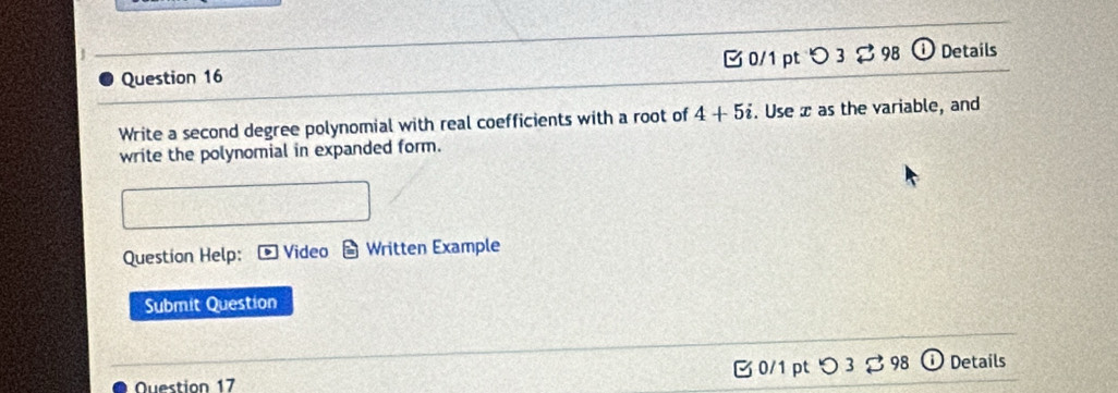 O3dot approx 98 
Question 16 Details 
Write a second degree polynomial with real coefficients with a root of 4+5i. Use x as the variable, and 
write the polynomial in expanded form. 
Question Help: Video Written Example 
Submit Question 
Question 17 C0/1 pt つ 98 Details