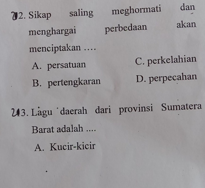 Sikap saling meghormati dan
menghargai perbedaan akan
menciptakan …
A. persatuan C. perkelahian
B. pertengkaran D. perpecahan
23. Lăgu daerah dari provinsi Sumatera
Barat adalah ....
A. Kucir-kicir