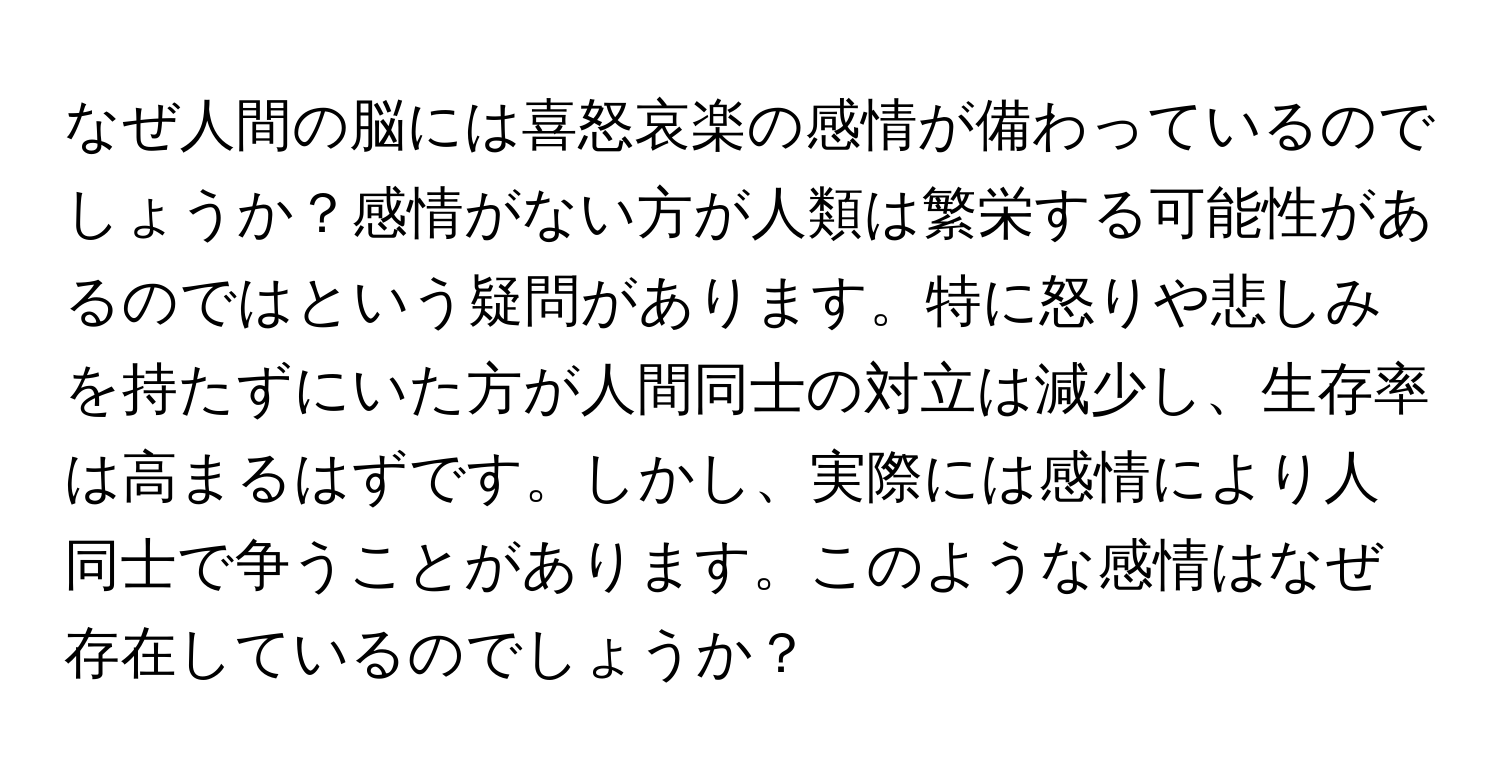 なぜ人間の脳には喜怒哀楽の感情が備わっているのでしょうか？感情がない方が人類は繁栄する可能性があるのではという疑問があります。特に怒りや悲しみを持たずにいた方が人間同士の対立は減少し、生存率は高まるはずです。しかし、実際には感情により人同士で争うことがあります。このような感情はなぜ存在しているのでしょうか？