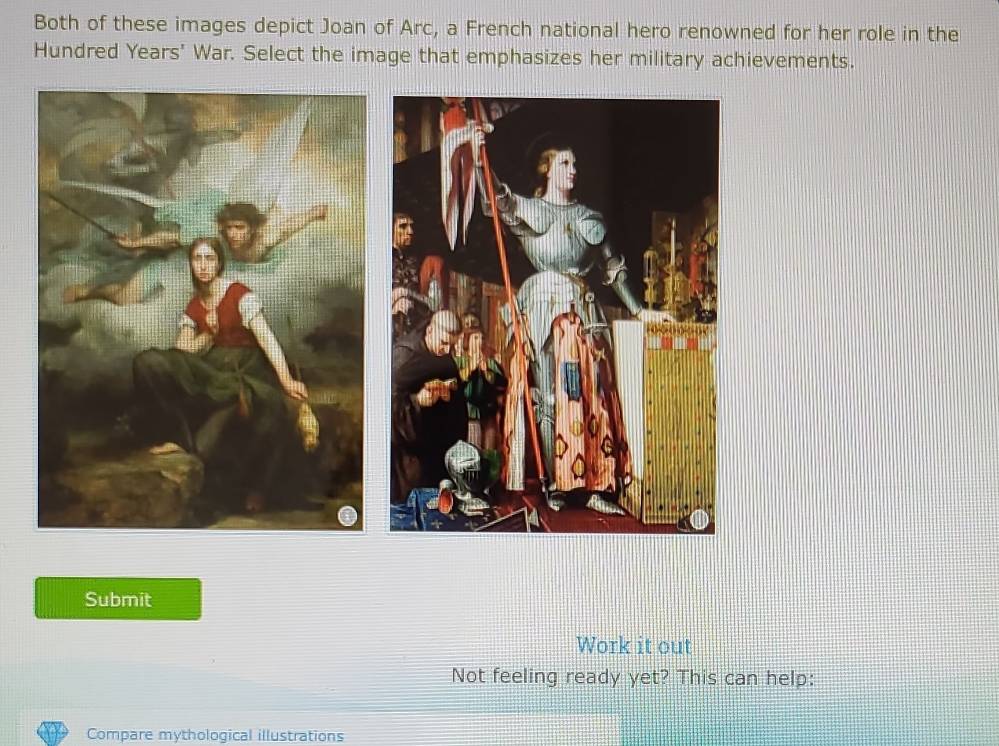 Both of these images depict Joan of Arc, a French national hero renowned for her role in the 
Hundred Years' War. Select the image that emphasizes her military achievements. 
Submit 
Work it out 
Not feeling ready yet? This can help: 
Compare mythological illustrations