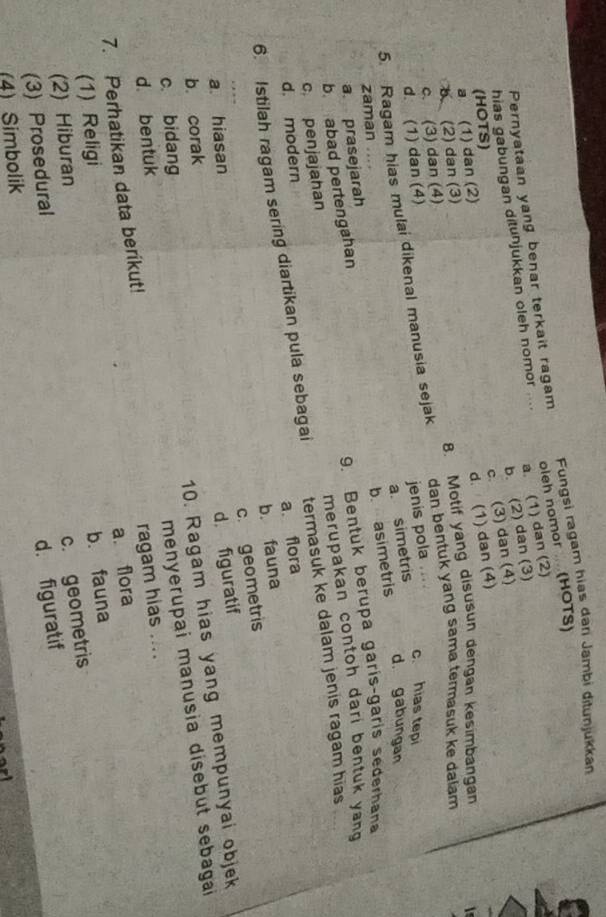 Fungsi ragam hias dari Jambi ditunjukkan
a. (1) dan (2)
Pernyataan yang benar terkait ragam
hias gabungan ditunjukkan oleh nomor .... oleh nomor .. (HOTS)
b. (2) dan (3)
c. (3) dan (4)
(HOTS)
d. (1) dan (4)
b (2) dan (3) a (1) dan (2)
c. (3) dan (4) 8. Motif yang disusun dengan kesimbangan
5. Ragam hias mulai dikenal manusia sejak dan bentuk yang sama termasuk ke dalam
d. (1) dan (4)
jenis pola c hias tepi
a. simetris
d. gabungan
zaman ....
9. Bentuk berupa garís-garís sederhana
b. abad pertengahan b. asimetris
a. prasejarah
c penjajahan merupakan contoh dari bentuk yang 
6. Istilah ragam sering diartikan pula sebagai termasuk ke dalam jenis ragam hias
d. modern
a. flora
b. fauna
c. geometris
a. hiasan
d. figuratif
b. corak
10. Ragam hias yang mempunyai objek
c. bidang
7. Perhatikan data berikut! menyerupai manusia disebut sebagai
d. bentuk
ragam hias ....
a. flora
(1) Religi
(2) Hiburan b. fauna
c. geometris
(3) Prosedural
d. figuratif
(4) Simbolik