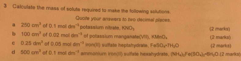 Calculate the mass of solute required to make the following solutions. 
Quote your answers to two decimal places. 
a 250cm^3 of 0.1moldm^(-3) potassium nitrate, KNO_3 (2 marks) 
b 100cm^3 of 0.02moldm^(-3) of potassium manganate(VII).KMnO_4 (2 marks) 
C 0.25dm^3 of 0.05moldm^(-3) iron(II) sulfate heptahydrate, FeSO_4· 7H_2O (2 marks) 
d 500cm^3 of 0.1moldm^(-3) ammonium iron(II) sulfate hexahydrate, (NH_4)_2Fe(SO_4)_2· 6H_2O.(2marks)