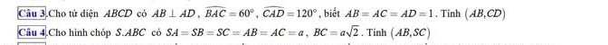 Câu 3.Cho tử diện ABCD có AB⊥ AD, widehat BAC=60°, widehat CAD=120° , biết AB=AC=AD=1. Tinh (AB,CD)
Câu 4.Cho hình chóp S. ABC có SA=SB=SC=AB=AC=a, BC=asqrt(2). Tinh (AB,SC)