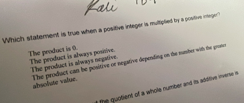 Which statement is true when a positive integer is multiplied by a positive integer?
The product is 0.
The product is always positive.
The product can be positive or negative depending on the number with the greater
The product is always negative.
absolute value.
the quotient of a whole number and its additive inverse is