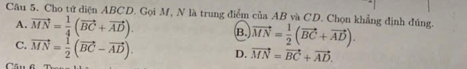 Cho tứ diện ABCD. Gọi M, N là trung điểm của AB và CD. Chọn khẳng định đúng.
A. vector MN= 1/4 (vector BC+vector AD).
B. vector MN= 1/2 (vector BC+vector AD).
C. vector MN= 1/2 (vector BC-vector AD).
D. vector MN=vector BC+vector AD. 
Câu