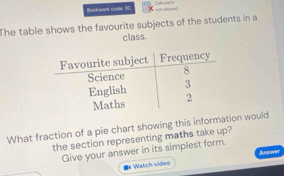 Bookwork code: 3C Colculator not allowed 
The table shows the favourite subjects of the students in a 
class. 
What fraction of a pie chart showing this information would 
the section representing maths take up? 
Give your answer in its simplest form. 
Watch video Answer