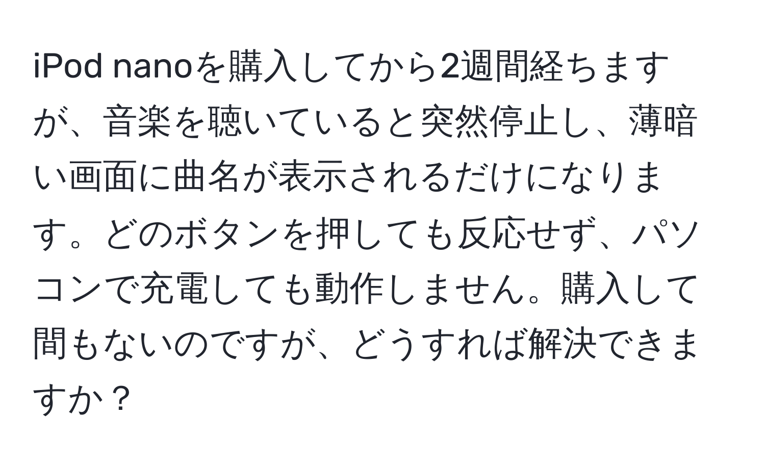 iPod nanoを購入してから2週間経ちますが、音楽を聴いていると突然停止し、薄暗い画面に曲名が表示されるだけになります。どのボタンを押しても反応せず、パソコンで充電しても動作しません。購入して間もないのですが、どうすれば解決できますか？