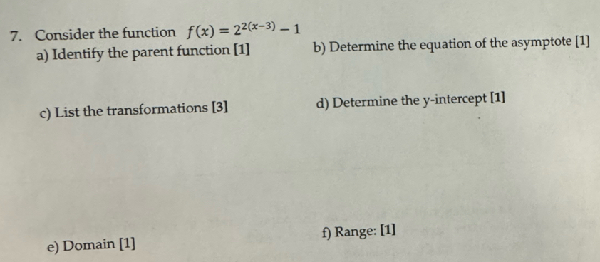 Consider the function f(x)=2^(2(x-3))-1
a) Identify the parent function [1] b) Determine the equation of the asymptote [1] 
c) List the transformations [3] d) Determine the y-intercept [1] 
e) Domain [1] f) Range: [1]