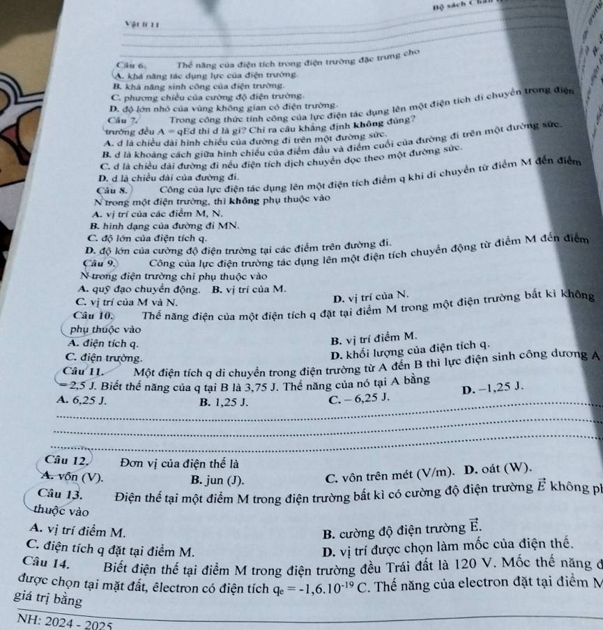 Bộ sách Cha
Vật 1 11
_
_
Câu 6. Thể năng của điện tích trong điện trường đặc trưng cho
A khá năng tác dụng lực của điện trường.
B. khá năng sinh công của điện trường.
C. phương chiều của cường độ điện trường.
Câu 7.  Trong cống thức tính công của lực điện tác dụng lên một điện tích di chuyển trong điện
D. độ lớn nhỏ của vùng không gian có điện trường
trường đều A= qEd thi d là gi? Chỉ ra cầu khãng định không đùng?
A. d là chiều dài hình chiều của đường đi trên một đường sức
B. d là khoảng cách giữa hình chiếu của điểm đầu và điểm cuối của đường đi trên một đường sức.
C. d là chiều dài đường đi nếu điện tích dịch chuyển đọc theo một đường sức.
Câu 8. Công của lực điện tác dụng lên một điện tích điểm q khi di chuyển từ điểm M đến điểm
D. d là chiều dài của đường đi.
N trong một điện trường, thì không phụ thuộc vào
A. vị trí của các điểm M, N.
B. hình dạng của đường đi MN.
C. độ lớn của điện tích q.
D. độ lớn của cường độ điện trường tại các điểm trên đường đi.
Câu 9. Công của lực điện trường tác dụng lên một điện tích chuyển động từ điểm M đến điểm
N trong điện trường chỉ phụ thuộc vào
A. quỹ đạo chuyển động. B. vị trí của M.
C. vị trí của M và N.
D. vị trí của N.
Câu 10. Thế năng điện của một điện tích q đặt tại điểm M trong một điện trường bắt kì không
phụ thuộc vào
A. điện tích q.
B. vị trí điểm M.
C. điện trường.
D. khối lượng của điện tích q.
Câu 11 Một điện tích q di chuyển trong điện trường từ A đến B thì lực điện sinh công dương A
2,5 J. Biết thể năng của q tại B là 3,75 J. Thể năng của nó tại A bằng
_A. 6,25 J. B. 1,25 J.
C. - 6,25 J. D. −1,25 J.
_
_
Câu 12, Đơn vị của điện thế là
A. vôn (V). B. jun (J).
C. vôn trên mét (V/m). D. oát (W).
Câu 13. Điện thể tại một điểm M trong điện trường bất kì có cường độ điện trường vector E không ph
thuộc vào
A. vị trí điểm M. B. cường độ điện trường vector E.
C. điện tích q đặt tại điểm M. D. vị trí được chọn làm mốc của điện thế.
Câu 14. Biết điện thế tại điểm M trong điện trường đều Trái đất là 120 V. Mốc thế năng ở
được chọn tại mặt đất, êlectron có điện tích q_e=-1,6.10^(-19)C. Thế năng của electron đặt tại điểm M
giá trị bằng
NH: 2024 - 2025