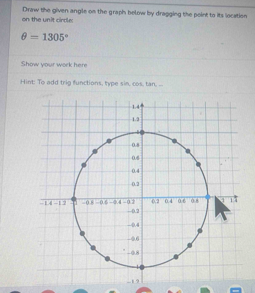 Draw the given angle on the graph below by dragging the point to its location 
on the unit circle:
θ =1305°
Show your work here 
Hint: To add trig functions, type sin, cos, tan, ...