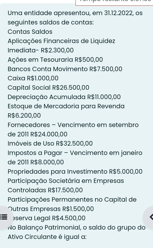 Uma entidade apresentou, em 31.12.2022, os 
seguintes saldos de contas: 
Contas Saldos 
Aplicações Financeiras de Liquidez 
Imediata- R$2.300,00
Ações em Tesouraria R$500,00
Bancos Conta Movimento R$7.500,00
Caixa R$1.000,00
Capital Social R $26.500,00
Depreciação Acumulada R$11.000,00
Estoque de Mercadoria para Revenda
R$6.200,00
Fornecedores - Vencimento em setembro 
de 2011 R$24.000,00
Imóveis de Uso R$32.500,00
Impostos a Pagar - Vencimento em janeiro 
de 2011 R$8.000,00
Propriedades para Investimento R$5.000,00
Participação Societária em Empresas 
Controladas R$17.500,00
Participações Permanentes no Capital de 
つutras Empresas R$1.500,00
serva Legal R$4.500,00
No Balanço Patrimonial, o saldo do grupo do 
Ativo Circulante é igual a: