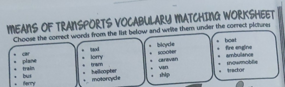 MEANS OF TRANSPORTS VOCABULARY MATCHING WORKSHEET
Choose the correct words from the list below and write them under the correct pictures
bicycle boat
car taxi fire engine
plane lorry scooter ambulance
tram caravan
train van
bus helicopter snowmobile
motorcycle
ship tractor
ferry