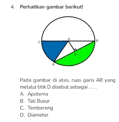 Perhatikan gambar berikut!
Pada gambar di atas, ruas garis AB yang
melalui titik D disebut sebagai . . . .
A. Apotema
B. Tali Busur
C. Tembereng
D. Diameter