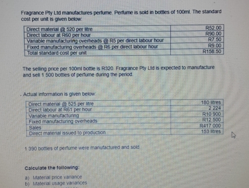 Fragrance Pty Ltd manufactures perfume. Perfume is sold in bottles of 100ml. The standard 
cost per unit is given below: 
The selling price per 100ml bottle is R320. Fragrance Pty Ltd is expected to manufacture 
and sell 1 500 bottles of perfume during the period. 
. Actual information is given below
1 390 bottles of perfume were manufactured and sold 
Calculate the following: 
a) Material price variance 
b) Material usage variances