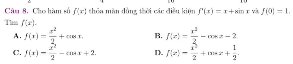 Cho hàm số f(x) thỏa mãn đồng thời các điều kiện f'(x)=x+sin x và f(0)=1. 
Tìm f(x).
A. f(x)= x^2/2 +cos x. f(x)= x^2/2 -cos x-2. 
B.
C. f(x)= x^2/2 -cos x+2. D. f(x)= x^2/2 +cos x+ 1/2 .