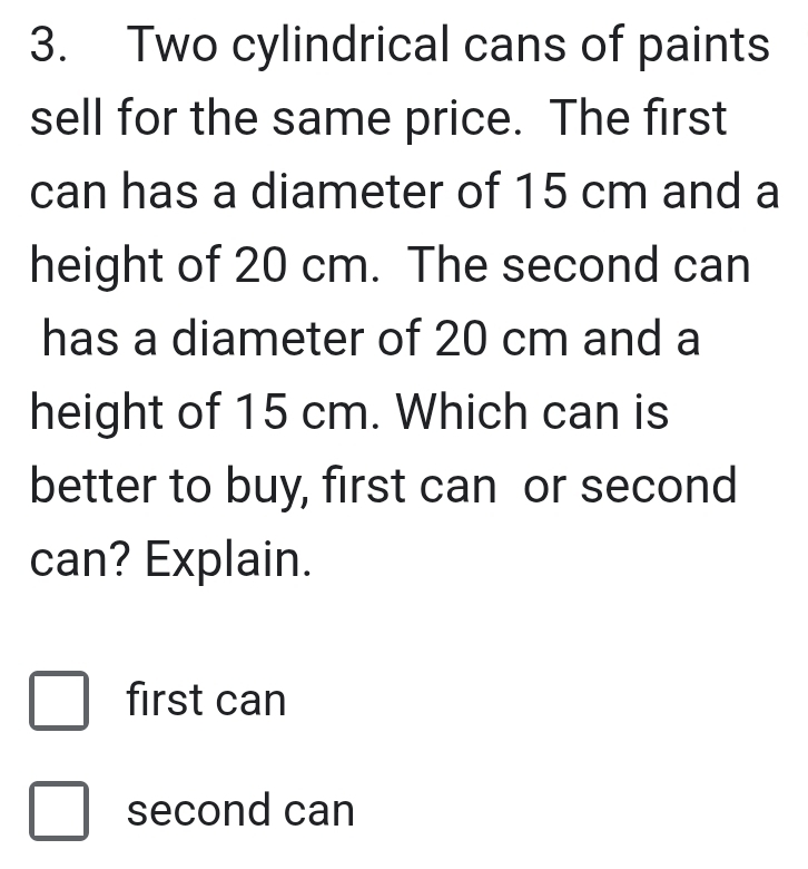 Two cylindrical cans of paints
sell for the same price. The first
can has a diameter of 15 cm and a
height of 20 cm. The second can
has a diameter of 20 cm and a
height of 15 cm. Which can is
better to buy, first can or second
can? Explain.
first can
second can