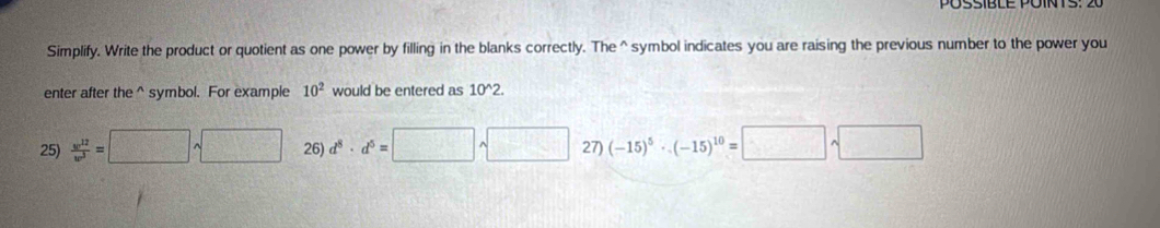 Simplify. Write the product or quotient as one power by filling in the blanks correctly. The^(symbol indicates you are raising the previous number to the power you
enter after the ^ symbol. For example 10^2) would be entered as 10^(wedge)2.
25)  w^(12)/w^3 =□ sqrt() 26) d^8· d^5=□ sqrt() 27) (-15)^5· (-15)^10=□ sqrt(□ )