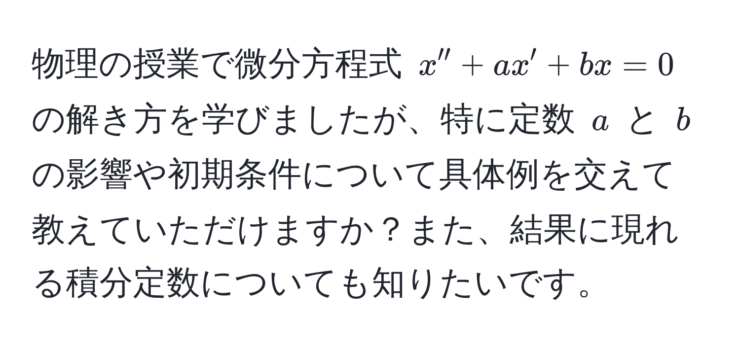 物理の授業で微分方程式 $x'' + ax' + bx = 0$ の解き方を学びましたが、特に定数 $a$ と $b$ の影響や初期条件について具体例を交えて教えていただけますか？また、結果に現れる積分定数についても知りたいです。