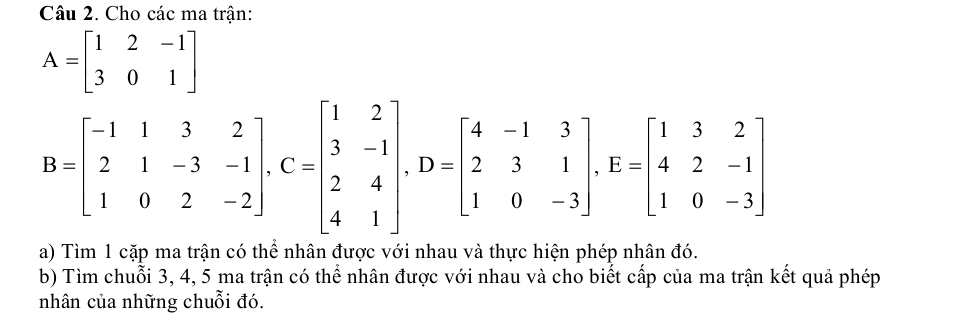 Cho các ma trận:
A=beginbmatrix 1&2&-1 3&0&1endbmatrix
B=beginbmatrix -1&1&3&2 2&1&-3&-1 1&0&2&-2endbmatrix , C=beginbmatrix 1&2 3&-1 2&4 4&1endbmatrix , D=beginbmatrix 4&-1&3 2&3&1 1&0&-3endbmatrix , E=beginbmatrix 1&3&2 4&2&-1 1&0&-3endbmatrix
a) Tìm 1 cặp ma trận có thể nhân được với nhau và thực hiện phép nhân đó.
b) Tìm chuỗi 3, 4, 5 ma trận có thể nhân được với nhau và cho biết cấp của ma trận kết quả phép
nhân của những chuỗi đó.