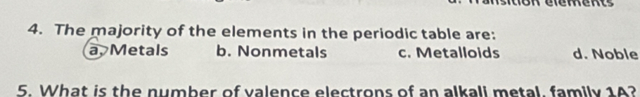 The majority of the elements in the periodic table are:
a, Metals b. Nonmetals c. Metalloids d. Noble
5. What is the number of valence electrons of an alkali metal, family 1A?