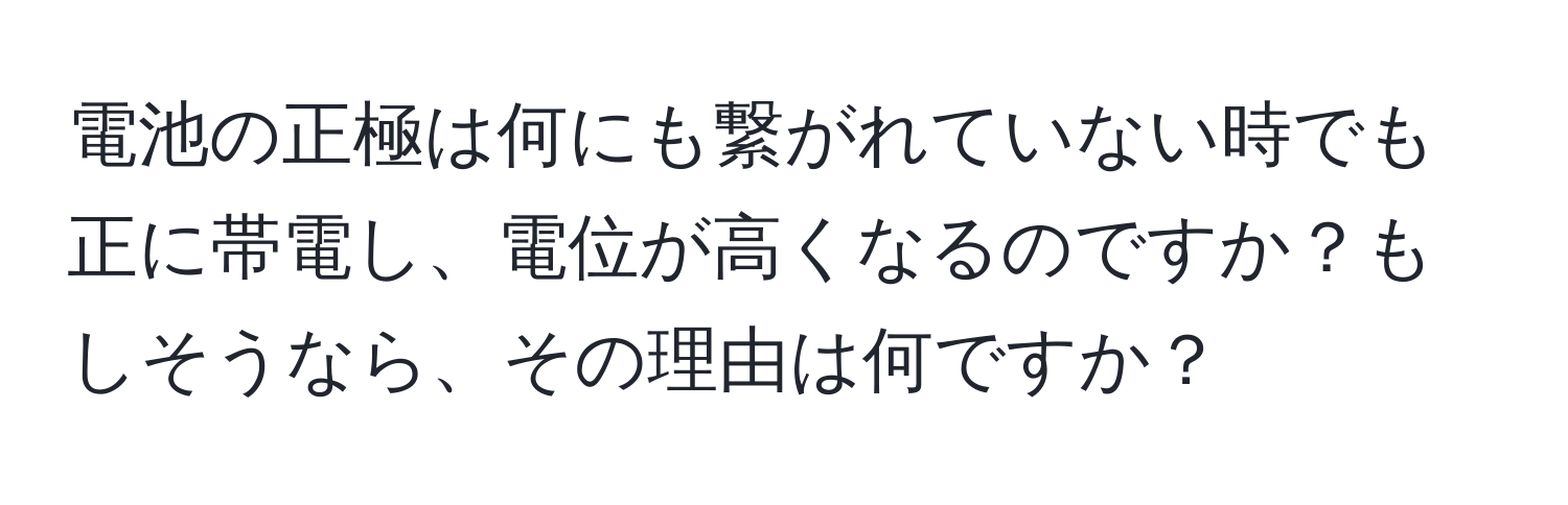 電池の正極は何にも繋がれていない時でも正に帯電し、電位が高くなるのですか？もしそうなら、その理由は何ですか？