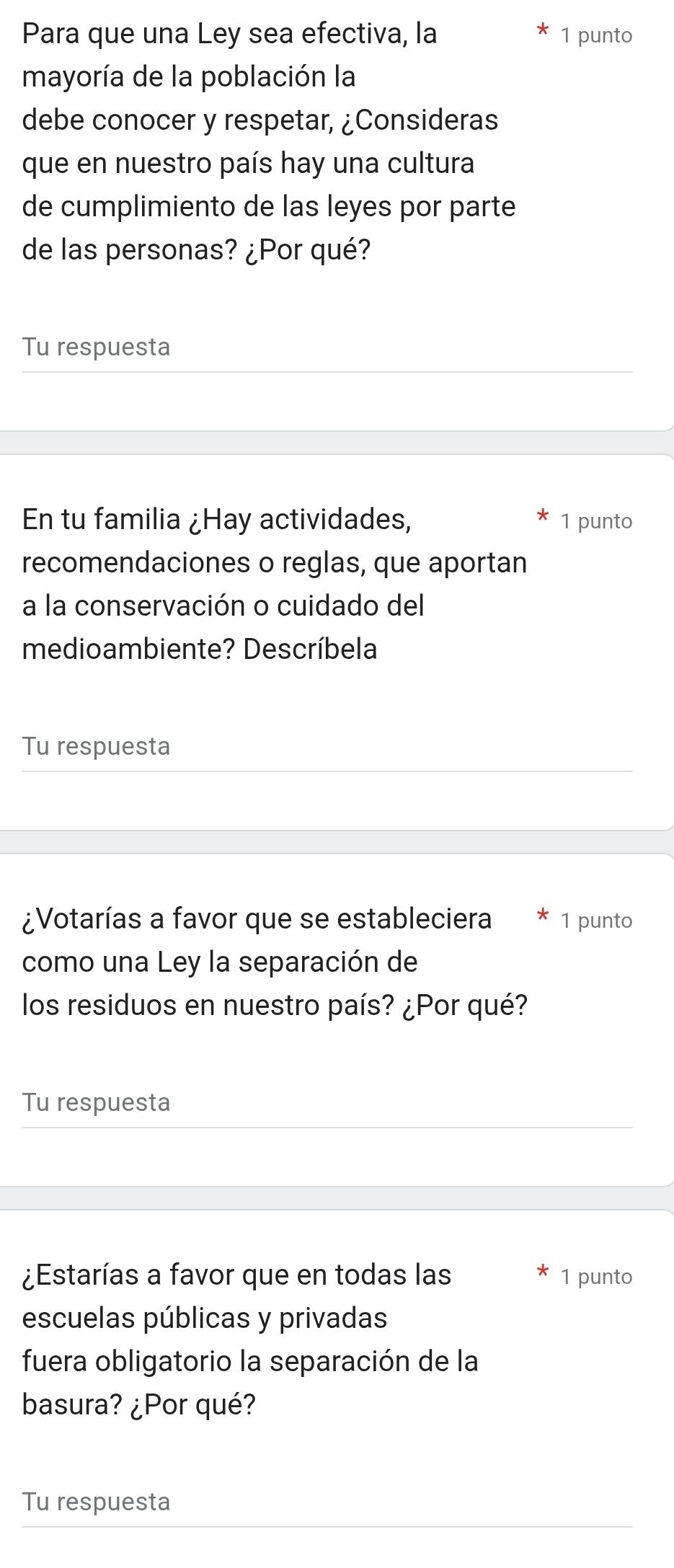 Para que una Ley sea efectiva, la 1 punto 
mayoría de la población la 
debe conocer y respetar, ¿Consideras 
que en nuestro país hay una cultura 
de cumplimiento de las leyes por parte 
de las personas? ¿Por qué? 
Tu respuesta 
En tu familia ¿Hay actividades, 1 punto 
recomendaciones o reglas, que aportan 
a la conservación o cuidado del 
medioambiente? Descríbela 
Tu respuesta 
¿Votarías a favor que se estableciera 1 punto 
como una Ley la separación de 
los residuos en nuestro país? ¿Por qué? 
Tu respuesta 
¿Estarías a favor que en todas las 1 punto 
escuelas públicas y privadas 
fuera obligatorio la separación de la 
basura? ¿Por qué? 
Tu respuesta