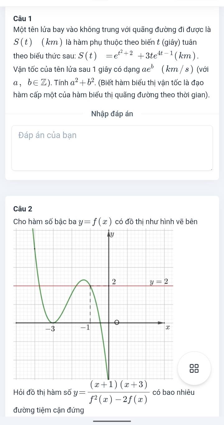 Một tên lửa bay vào không trung với quãng đường đi được là
S(t) ( km ) là hàm phụ thuộc theo biến t (giây) tuân
theo biểu thức sau: S(t)=e^(t^2)+2+3te^(4t-1)(km).
Vận tốc của tên lửa sau 1 giây có dạng ae^b ( km / s ) (với
a,b∈ Z). Tính a^2+b^2. (Biết hàm biểu thị vận tốc là đạo
hàm cấp một của hàm biểu thị quãng đường theo thời gian).
Nhập đáp án
Đáp án của bạn
Câu 2
Cho hàm số bậc ba y=f(x) có đồ thị như hình vẽ bên
Hỏi đồ thị hàm số y= ((x+1)(x+3))/f^2(x)-2f(x)  có bao nhiêu
đường tiệm cận đứng