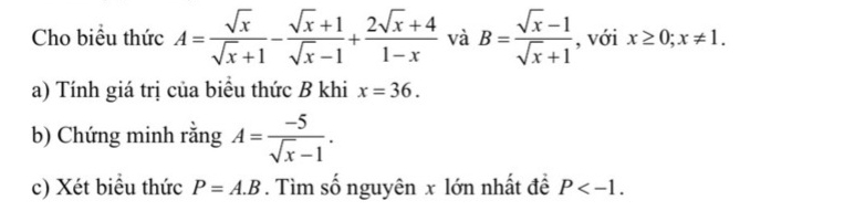 Cho biểu thức A= sqrt(x)/sqrt(x)+1 - (sqrt(x)+1)/sqrt(x)-1 + (2sqrt(x)+4)/1-x  và B= (sqrt(x)-1)/sqrt(x)+1  , với x≥ 0;x!= 1. 
a) Tính giá trị của biểu thức B khi x=36. 
b) Chứng minh rằng A= (-5)/sqrt(x)-1 . 
c) Xét biểu thức P=A.B. Tìm số nguyên x lớn nhất để P .