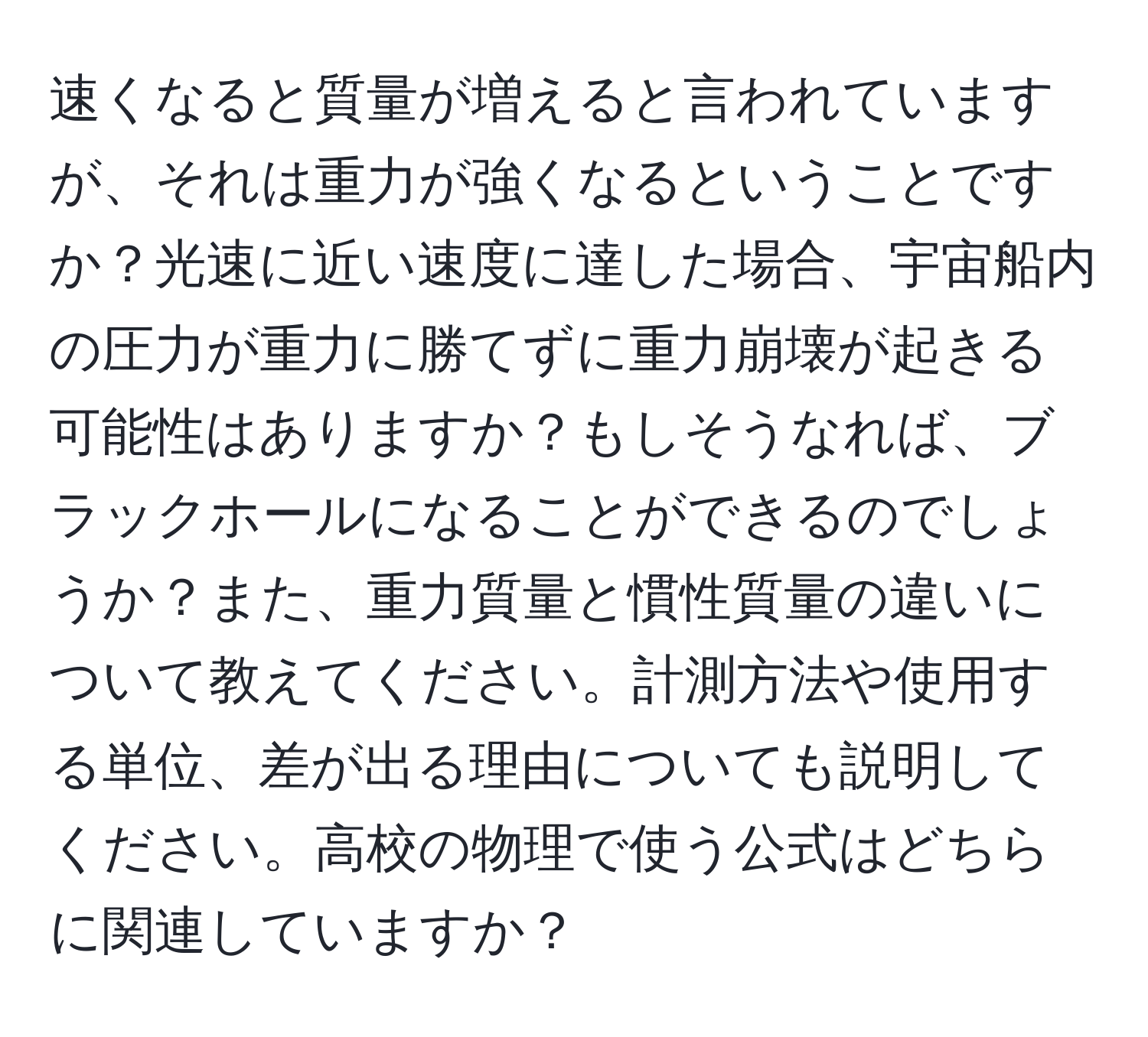 速くなると質量が増えると言われていますが、それは重力が強くなるということですか？光速に近い速度に達した場合、宇宙船内の圧力が重力に勝てずに重力崩壊が起きる可能性はありますか？もしそうなれば、ブラックホールになることができるのでしょうか？また、重力質量と慣性質量の違いについて教えてください。計測方法や使用する単位、差が出る理由についても説明してください。高校の物理で使う公式はどちらに関連していますか？