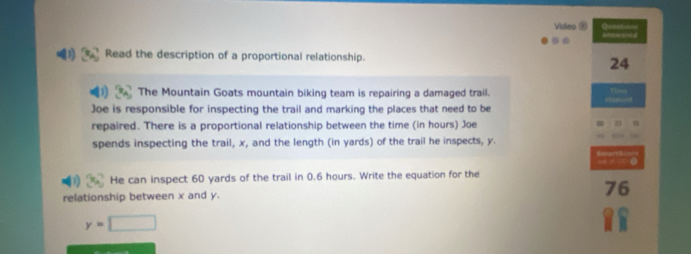 Video @ Qutstn 
=mewored 
Read the description of a proportional relationship. 
24 
Te 
The Mountain Goats mountain biking team is repairing a damaged trail. 
Joe is responsible for inspecting the trail and marking the places that need to be 
repaired. There is a proportional relationship between the time (in hours) Joe 
spends inspecting the trail, x, and the length (in yards) of the trail he inspects, y. 
SmartS 
9 ( 
He can inspect 60 yards of the trail in 0.6 hours. Write the equation for the 
relationship between x and y. 76
y=□