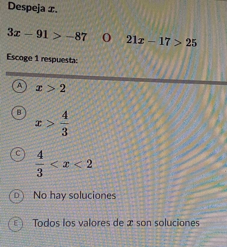 Despeja x.
3x-91>-87 0 21x-17>25
Escoge 1 respuesta:
A x>2
B x> 4/3 
C  4/3 
D No hay soluciones
Todos los valores de x son soluciones