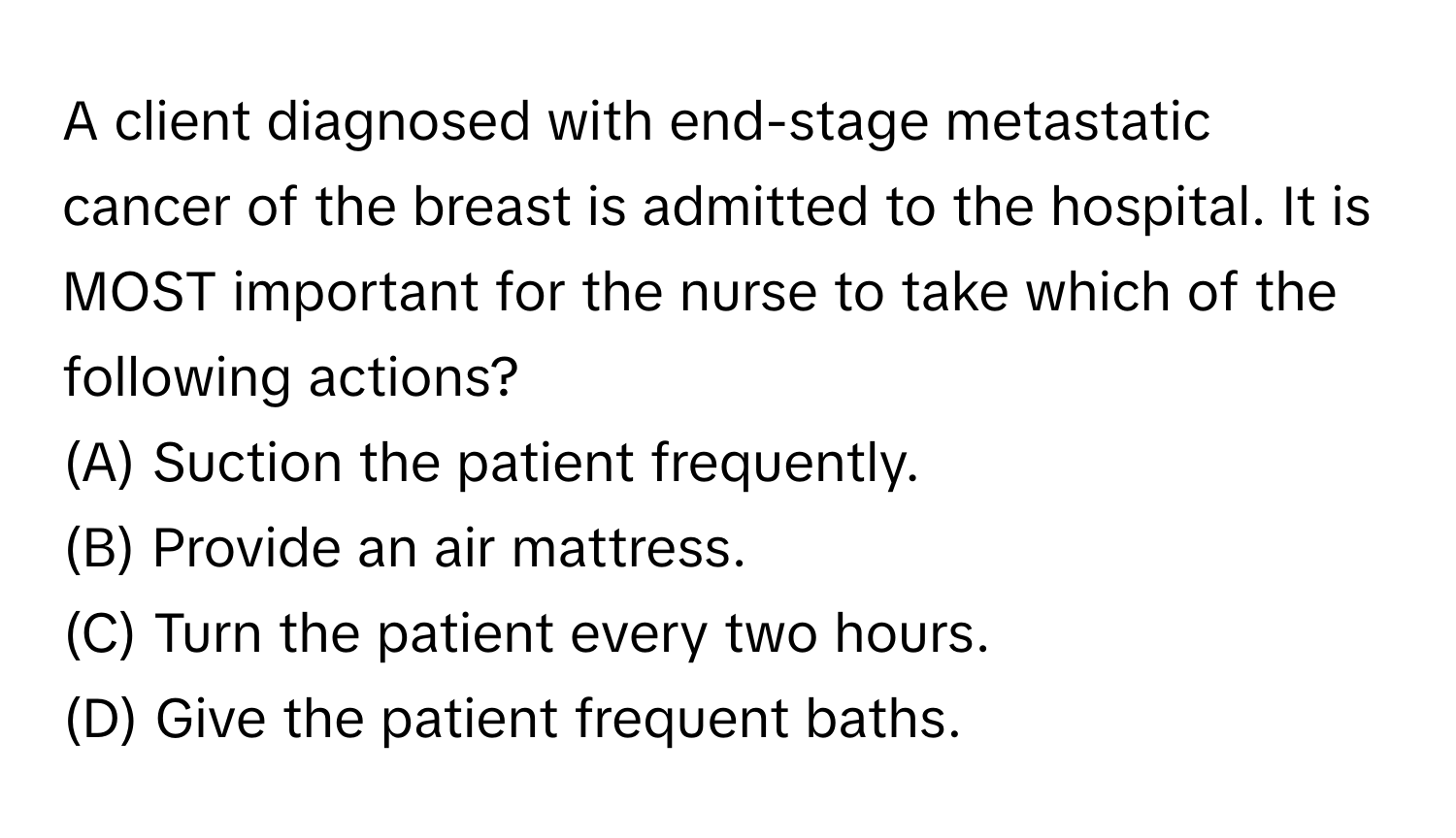 A client diagnosed with end-stage metastatic cancer of the breast is admitted to the hospital. It is MOST important for the nurse to take which of the following actions?

(A) Suction the patient frequently.
(B) Provide an air mattress.
(C) Turn the patient every two hours.
(D) Give the patient frequent baths.