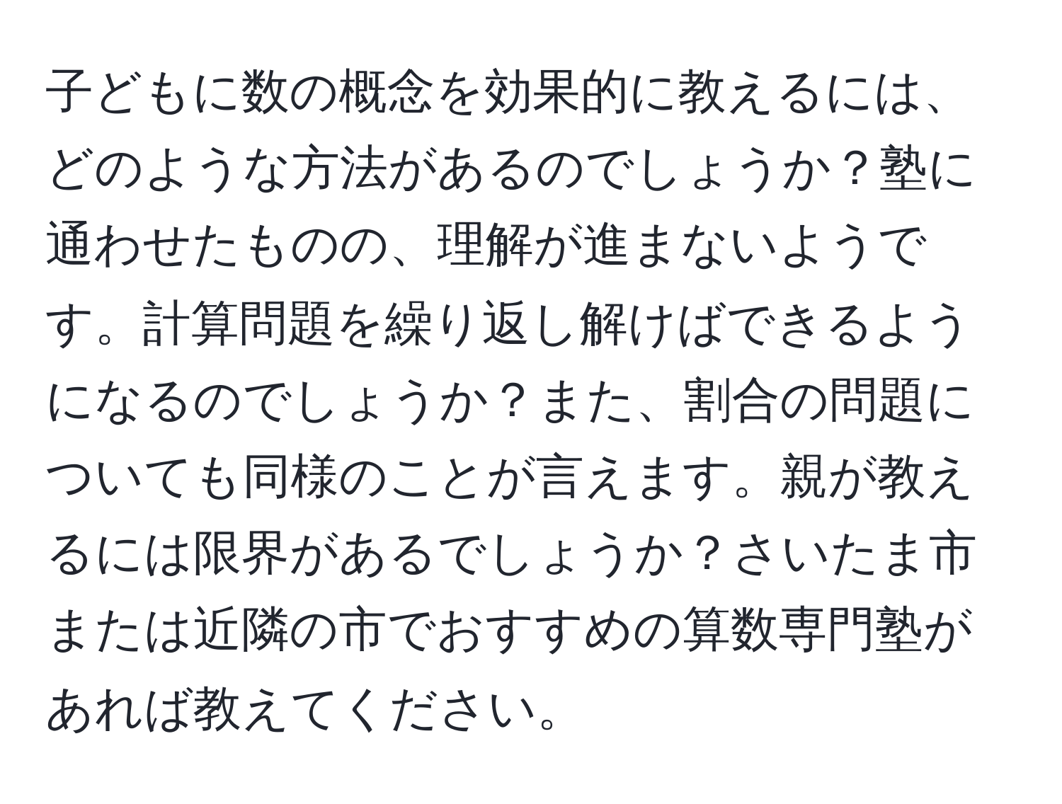 子どもに数の概念を効果的に教えるには、どのような方法があるのでしょうか？塾に通わせたものの、理解が進まないようです。計算問題を繰り返し解けばできるようになるのでしょうか？また、割合の問題についても同様のことが言えます。親が教えるには限界があるでしょうか？さいたま市または近隣の市でおすすめの算数専門塾があれば教えてください。