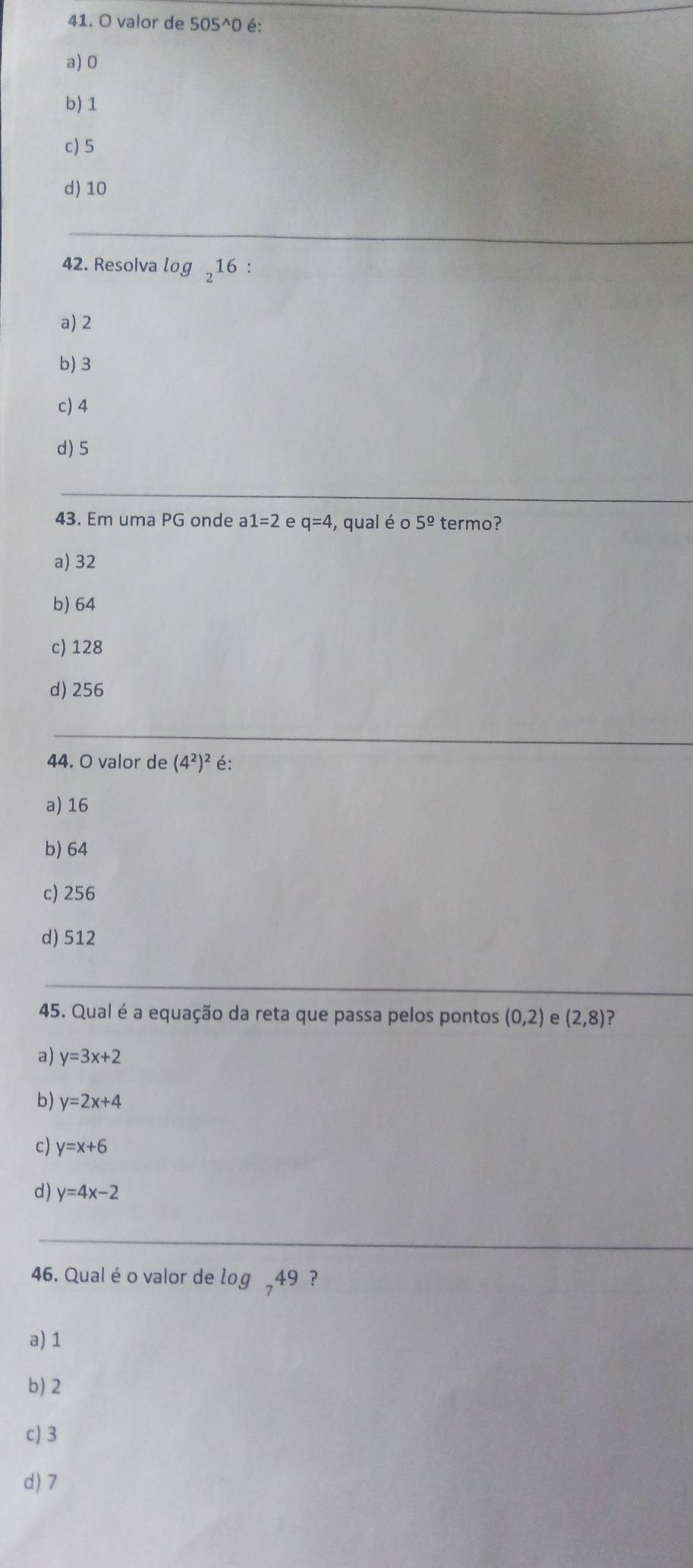 valor de 505^(wedge)0 é:
a) 0
b) 1
c) 5
d) 10
42. Resolva og, 16 :
a) 2
b) 3
c) 4
d) 5
43. Em uma PG onde a1=2 e q=4 , qual é o 5^(_ circ) termo?
a) 32
b) 64
c) 128
d) 256
44. O valor de (4^2)^2 é:
a) 16
b) 64
c) 256
d) 512
45. Qual é a equação da reta que passa pelos pontos (0,2) e (2,8) ?
a) y=3x+2
b) y=2x+4
c) y=x+6
d) y=4x-2
46. Qual é o valor de log _749 ？
a) 1
b) 2
c) 3
d) 7