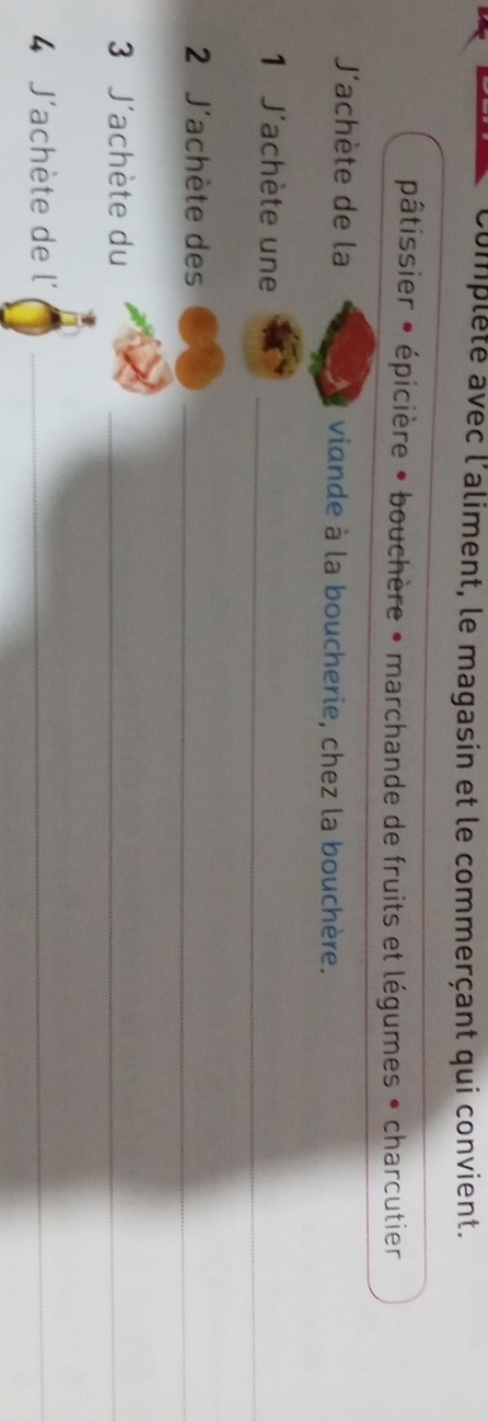 Complête avec l'aliment, le magasin et le commerçant qui convient.
pâtissier • épicière • bouchère • marchande de fruits et légumes • charcutier
J'achète de la viande à la boucherie, chez la bouchère.
1 J'achète une_
2 J'achète des_
3 J'achète du_
4 J'achète de l´_