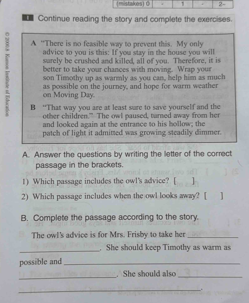 Continue reading the story and complete the exercises. 
A “There is no feasible way to prevent this. My only 
advice to you is this: If you stay in the house you will 
surely be crushed and killed, all of you. Therefore, it is 
better to take your chances with moving. Wrap your 
son Timothy up as warmly as you can, help him as much 
as possible on the journey, and hope for warm weather 
on Moving Day. 
B “That way you are at least sure to save yourself and the 
other children.” The owl paused, turned away from her 
and looked again at the entrance to his hollow; the 
patch of light it admitted was growing steadily dimmer. 
A. Answer the questions by writing the letter of the correct 
passage in the brackets. 
1) Which passage includes the owl’s advice? [ ] 
2) Which passage includes when the owl looks away? [ ] 
B. Complete the passage according to the story. 
The owl’s advice is for Mrs. Frisby to take her_ 
_. She should keep Timothy as warm as 
possible and_ 
_ 
. She should also_ 
_.