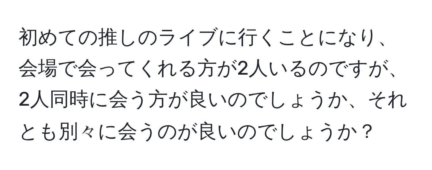 初めての推しのライブに行くことになり、会場で会ってくれる方が2人いるのですが、2人同時に会う方が良いのでしょうか、それとも別々に会うのが良いのでしょうか？