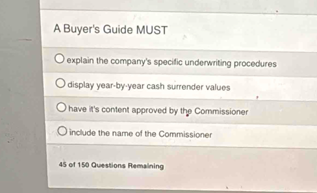 A Buyer's Guide MUST
explain the company's specific underwriting procedures
display year -by-year cash surrender values
have it's content approved by the Commissioner
include the name of the Commissioner
45 of 150 Questions Remaining