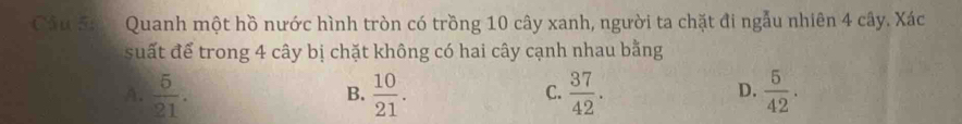 Cầu Sá Quanh một hồ nước hình tròn có trồng 10 cây xanh, người ta chặt đi ngẫu nhiên 4 cây. Xác
suất để trong 4 cây bị chặt không có hai cây cạnh nhau bằng
A.  5/21 .  10/21 .  37/42 .  5/42 . 
B.
C.
D.