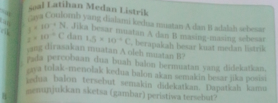 Soal Latihan Medan Listrik 
Gaya Coulomb yang dialami kedua muatan A dan B adalah sebesar 
tan j* 10^(-4)N. Jika besar muatan A dan B masing-masing sebesar 
rik z=10^(-6)C dan 1.5* 10^(-6)C , berapakah besar kuat medan listrik 
yang dirasakan muatan A oleh muatan B? 
Pada percobaan dua buah balon bermuatan yang didekatkan, 
gaya tolak-menolak kedua balon akan semakin besar jika posisi 
kedua balon tersebut semakin didekatkan. Dapatkah kamu 
menunjukkan sketsa (gambar) peristiwa tersebut?