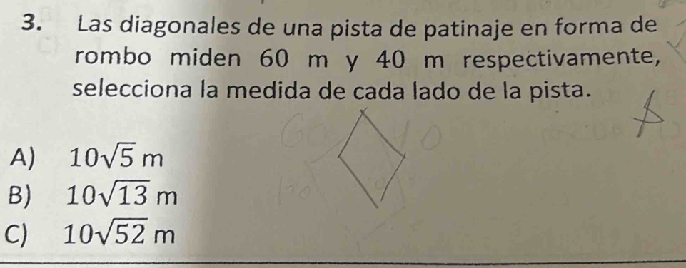 Las diagonales de una pista de patinaje en forma de
rombo miden 60 m y 40 m respectivamente,
selecciona la medida de cada lado de la pista.
A) 10sqrt(5)m
B) 10sqrt(13)m
C) 10sqrt(52)m